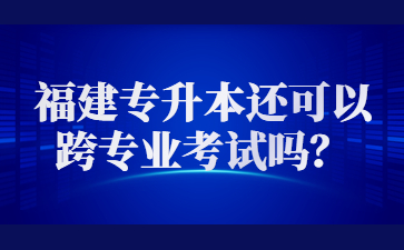 2023年福建專升本還可以跨專業(yè)考試嗎？